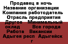 Продавец в ночь › Название организации ­ Компания-работодатель › Отрасль предприятия ­ Другое › Минимальный оклад ­ 1 - Все города Работа » Вакансии   . Адыгея респ.,Адыгейск г.